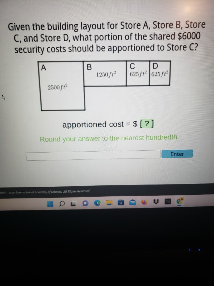 Given the building layout for Store A, Store B, Store
C, and Store D, what portion of the shared $6000
security costs should be apportioned to Store C?
A
C
1250ft
625 ft 625 ft
2500 ft
apportioned cost = $ [ ? ]
Round your answer to the nearest hundredth.
Enter
2003 - 2022 International Academy of Science. All Rights Reserved.
2:
