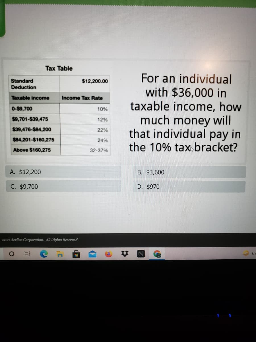 Tax Table
For an individual
with $36,000 in
taxable income, how
much money will
that individual pay in
the 10% taxbracket?
Standard
Deduction
$12,200.00
Taxable income
Income Tax Rate
0-$9,700
10%
$9,701-$39,475
12%
$39,476-$84,200
22%
$84,201-$160,275
24%
Above $160,275
32-37%
A. $12,200
B. $3,600
C. $9,700
D. $970
- 2021 Acelhus Corporation. All Rights Reserved.
69
