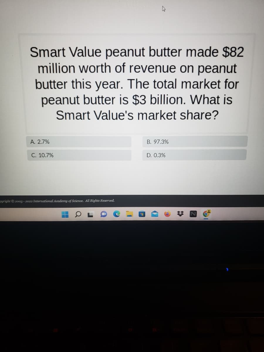 Smart Value peanut butter made $82
million worth of revenue on peanut
butter this year. The total market for
peanut butter is $3 billion. What is
Smart Value's market share?
A. 2.7%
B. 97.3%
C. 10.7%
D. 0.3%
pyright © 2003-2022 International Academy of Science. All Rights Reserved.
a
J
i
4
*
Z
19.