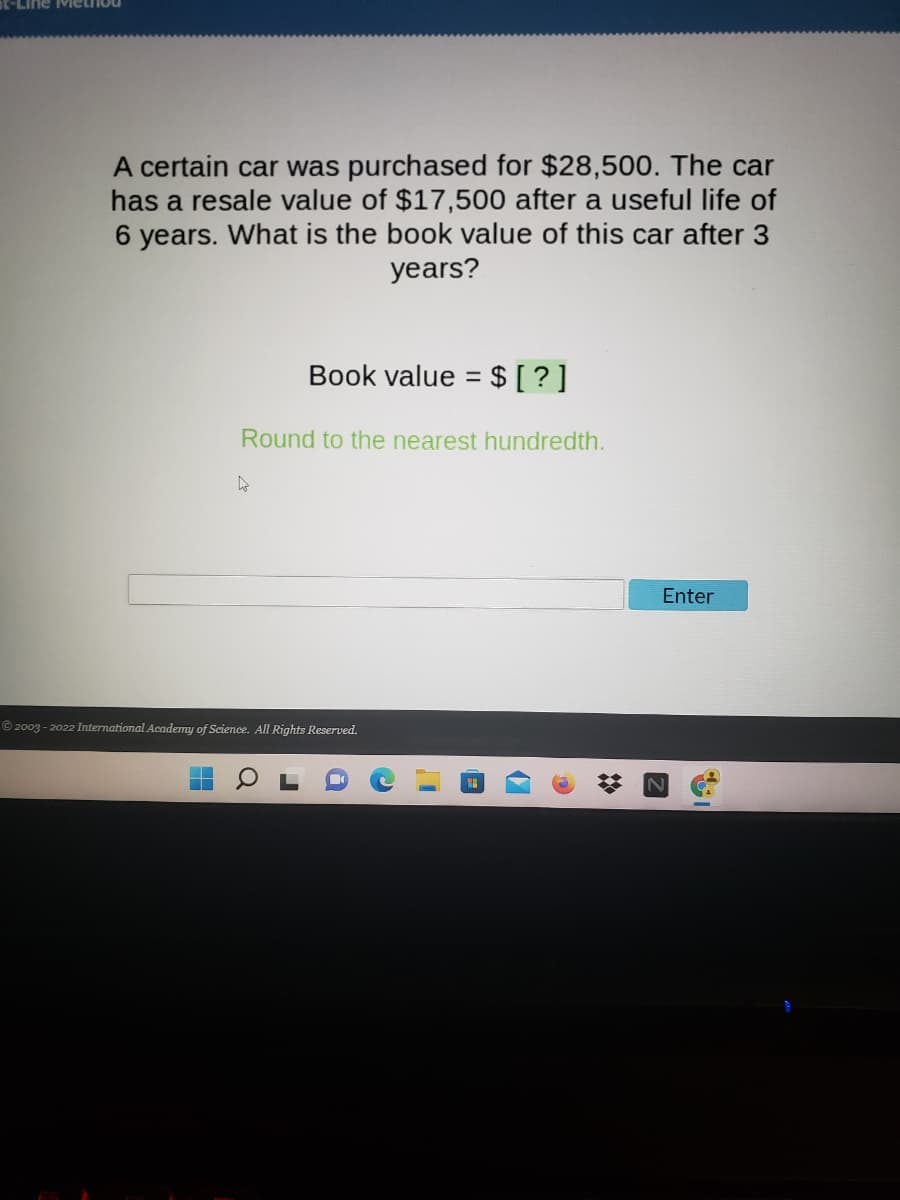 -LIne Miethou
A certain car was purchased for $28,500. The car
has a resale value of $17,500 after a useful life of
6 years. What is the book value of this car after 3
years?
Book value = $[ ?]
Round to the nearest hundredth.
Enter
© 2003 - 2022 International Academy of Science. All Rights Reserved.
