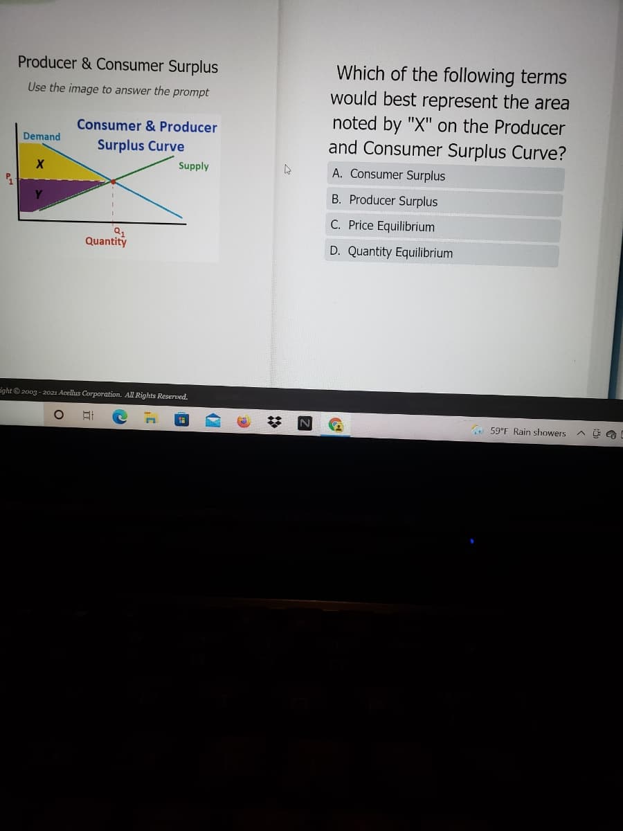 Which of the following terms
would best represent the area
noted by "X" on the Producer
and Consumer Surplus Curve?
Producer & Consumer Surplus
Use the image to answer the prompt
Consumer & Producer
Demand
Surplus Curve
Supply
A. Consumer Surplus
B. Producer Surplus
C. Price Equilibrium
Quantity
D. Quantity Equilibrium
ight © 2003 - 2021 Acellus Corporation. All Rights Reserved.
A 59"F Rain showers
