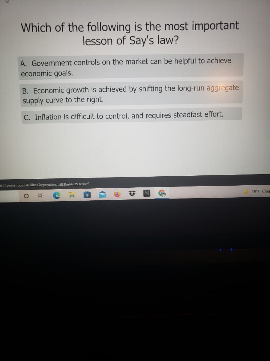 Which of the following is the most important
lesson of Say's law?
A. Government controls on the market can be helpful to achieve
economic goals.
B. Economic growth is achieved by shifting the long-run aggregate
supply curve to the right.
C. Inflation is difficult to control, and requires steadfast effort.
t© 2003 - 2021 Acelhis Corporation. All Rights Reserved.
48°F Clea
立
