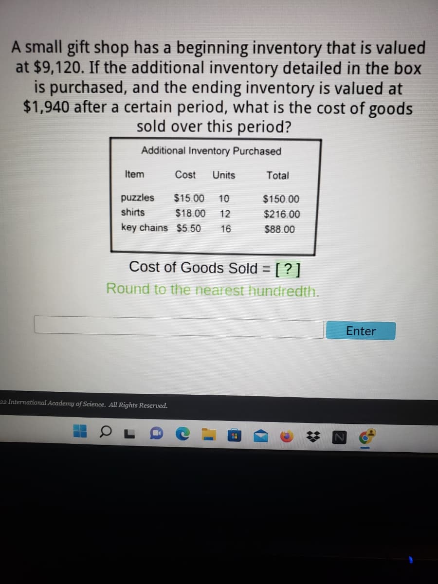 A small gift shop has a beginning inventory that is valued
at $9,120. If the additional inventory detailed in the box
is purchased, and the ending inventory is valued at
$1,940 after a certain period, what is the cost of goods
sold over this period?
Additional Inventory Purchased
Item
Cost
Units
Total
puzzles
$15.00
10
$150.00
shirts
$18.00
12
$216.00
key chains $5.50
16
$88.00
Cost of Goods Sold = [ ? ]
%3D
Round to the nearest hundredth.
Enter
22 International Academy of Science. All Rights Reserved.
%23
