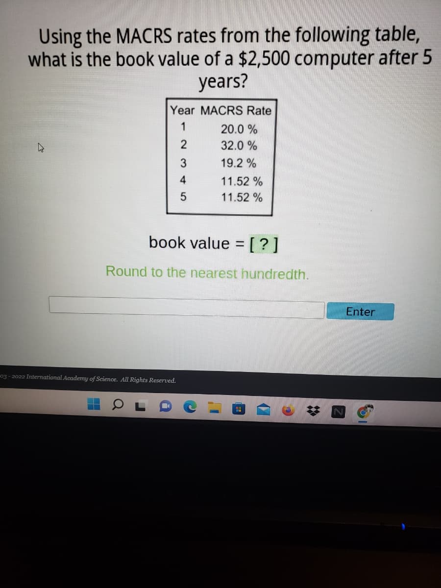 Using the MACRS rates from the following table,
what is the book value of a $2,500 computer after 5
years?
Year MACRS Rate
1
20.0 %
2
32.0 %
19.2 %
4
11.52 %
11.52 %
book value = [?]
Round to the nearest hundredth.
Enter
03- 2022 International Academy of Science. All Rights Reserved.
