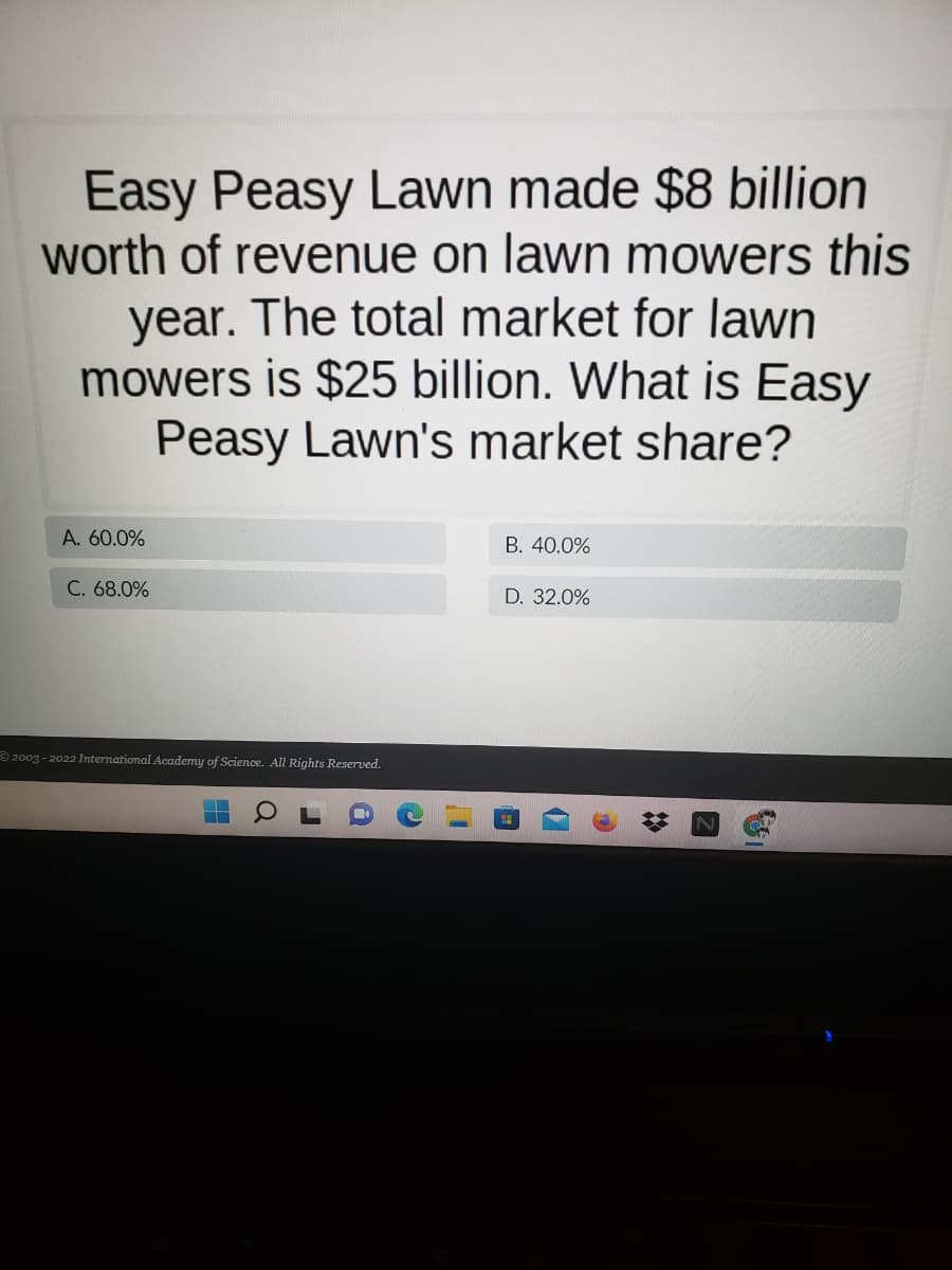 Easy Peasy Lawn made $8 billion
worth of revenue on lawn mowers this
year. The total market for lawn
mowers is $25 billion. What is Easy
Peasy Lawn's market share?
A. 60.0%
B. 40.0%
C. 68.0%
D. 32.0%
© 2003 - 2022 International Academy of Science. All Rights Reserved.
