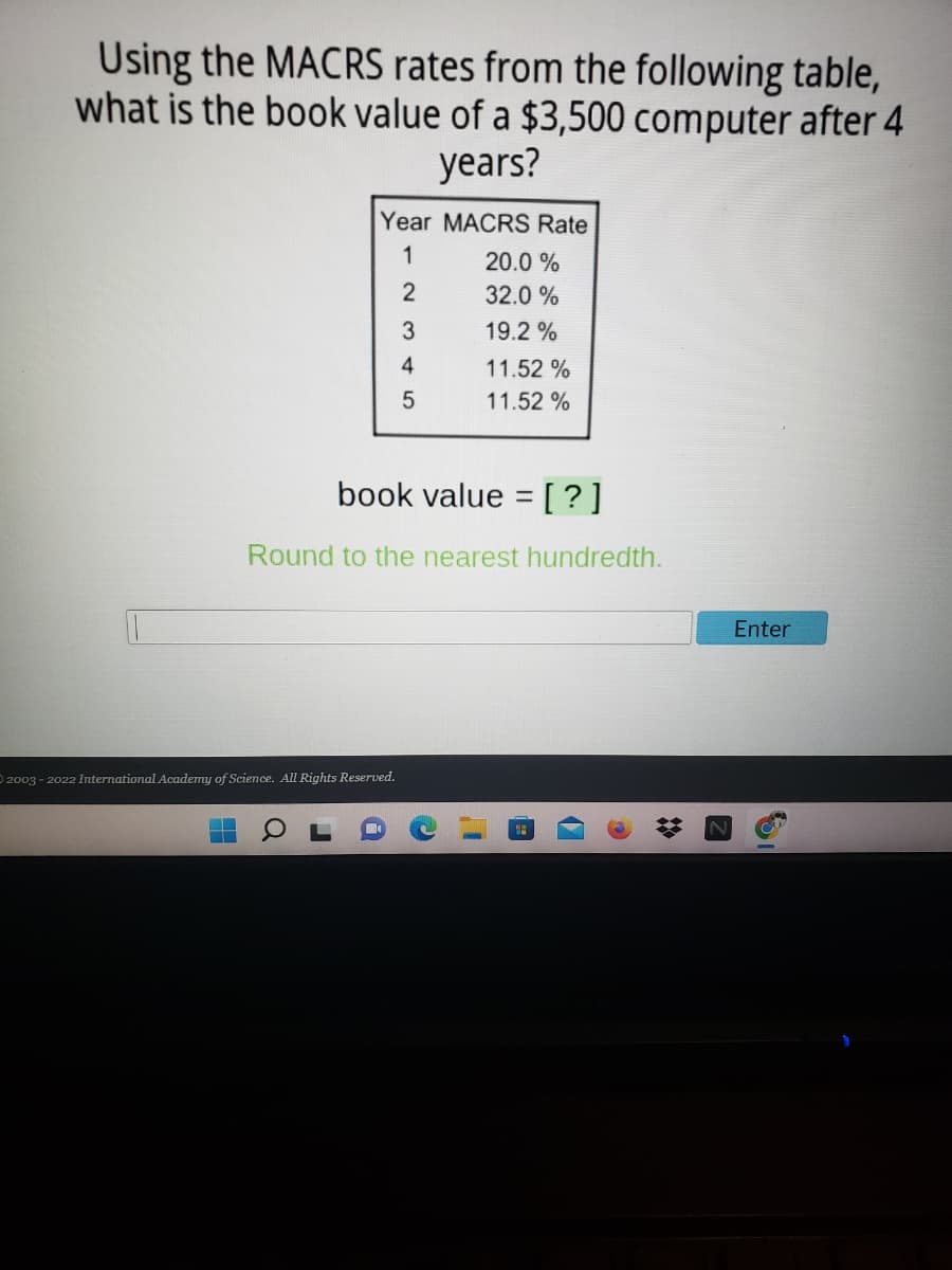 Using the MACRS rates from the following table,
what is the book value of a $3,500 computer after 4
years?
Year MACRS Rate
1
20.0 %
32.0 %
19.2 %
4
11.52 %
11.52 %
book value = [?]
Round to the nearest hundredth.
Enter
D 2003 - 2022 International Academy of Science. All Rights Reserved.
17
