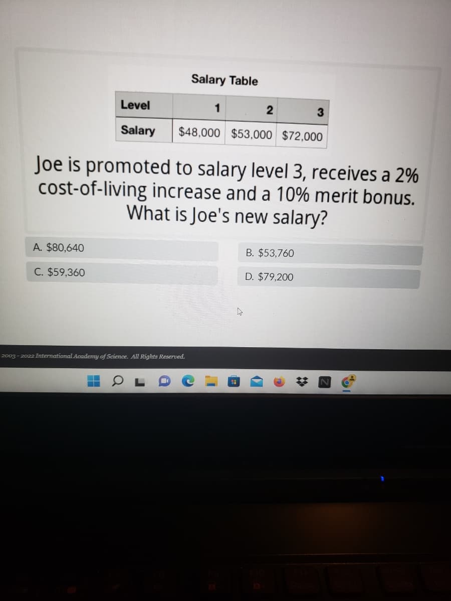 Salary Table
Level
1
2
3
Salary
$48,000 $53,000 $72,000
Joe is promoted to salary level 3, receives a 2%
cost-of-living increase and a 10% merit bonus.
What is Joe's new salary?
A. $80,640
B. $53,760
C. $59,360
D. $79,200
2003-2022 International Academy of Science. All Rights Reserved.
T
a
J
❖
Z
%