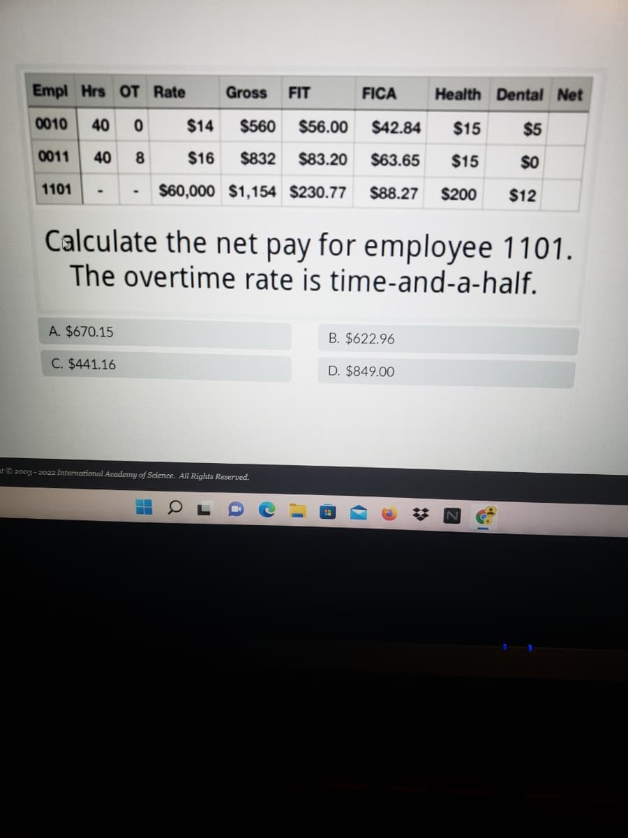 Empl Hrs OT Rate
Gross
FIT
FICA
Health Dental Net
0010
40 0
$14
$560
$56.00
$42.84
$15
$5
0011
40 8
$16
$832
$83.20
$63.65
$15
$0
1101
$60,000 $1,154 $230.77
$88.27
$200
$12
Calculate the net pay for employee 1101.
The overtime rate is time-and-a-half.
A. $670.15
B. $622.96
C. $441.16
D. $849.00
at 2003 - 2022 International Academy of Science. All Rights Reserved.
