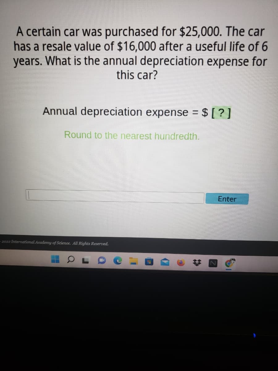 A certain car was purchased for $25,000. The car
has a resale value of $16,000 after a useful life of 6
years. What is the annual depreciation expense for
this car?
Annual depreciation expense = $ [ ? ]
Round to the nearest hundredth.
Enter
2022 International Academy of Science. All Rights Reserved.
17
