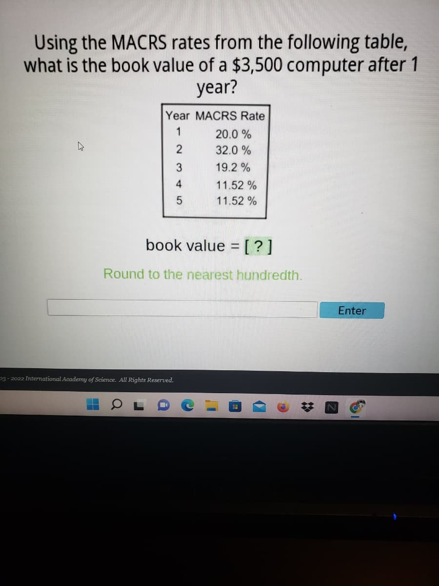 Using the MACRS rates from the following table,
what is the book value of a $3,500 computer after 1
year?
Year MACRS Rate
1
20.0 %
2
32.0 %
19.2 %
4
11.52 %
11.52 %
book value = [?]
Round to the nearest hundredth.
Enter
p3 - 2022 International Academy of Science. All Rights Reserved.
