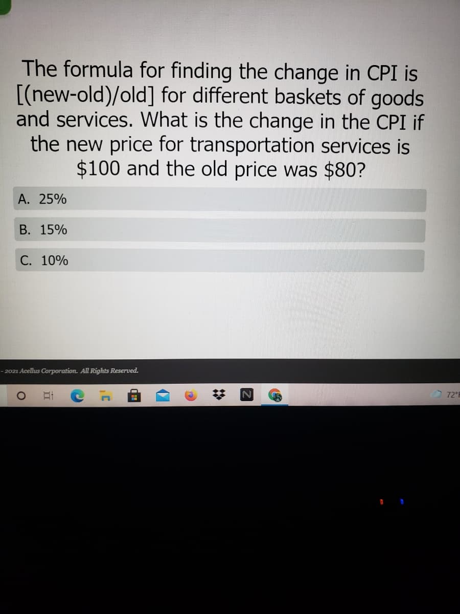 The formula for finding the change in CPI is
[(new-old)/old] for different baskets of goods
and services. What is the change in the CPI if
the new price for transportation services is
$100 and the old price was $80?
А. 25%
В. 15%
С. 10%
- 2021 Acellus Corporation. All Rights Reserved.
72 F
