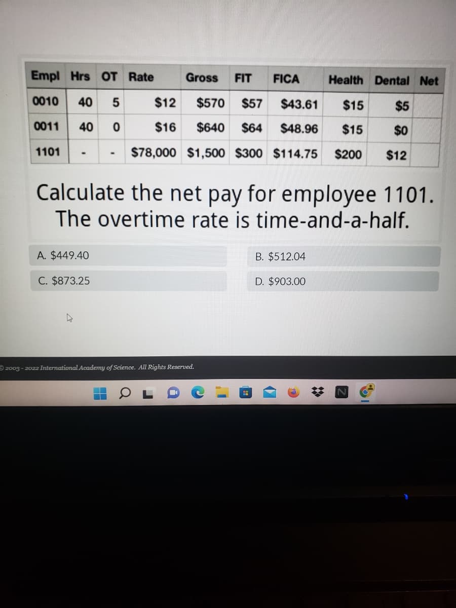 The image presents a table and a multiple-choice question related to calculating net pay for an employee. Below is a detailed transcription and explanation suitable for an educational website.

---

### Payroll Calculation Example

#### Employee Payroll Details

| Empl | Hrs | OT | Rate | Gross | FIT | FICA | Health | Dental | Net |
|------|-----|----|------|-------|-----|------|--------|--------|-----|
| 0010 | 40  | 5  | $12  | $570  | $57 | $43.61 | $15   | $5    |     |
| 0011 | 40  | 0  | $16  | $640  | $64 | $48.96 | $15   | $0    |     |
| 1101 | -   | -  | -    | $78,000 | $1,500 | $300 | $114.75 | $200 | $12 |

#### Question:

Calculate the net pay for employee 1101. The overtime rate is time-and-a-half.

#### Options:

A. $449.40  
B. $512.04  
C. $873.25  
D. $903.00

#### Explanation

The table provided includes the following columns:

- **Empl:** Employee number.
- **Hrs:** Hours worked.
- **OT:** Overtime hours worked.
- **Rate:** Hourly rate.
- **Gross:** Gross pay.
- **FIT:** Federal Income Tax withheld.
- **FICA:** FICA (Social Security and Medicare) taxes withheld.
- **Health:** Health insurance deductions.
- **Dental:** Dental insurance deductions.
- **Net:** Net pay after all deductions.

**Graph/Diagram Explanation:**

The table does not include any graphs or diagrams but lists specific financial metrics for three employees.

For **employee 1101**, the calculations required are:
- Federal Income Tax: $300
- FICA: $114.75
- Health: $200
- Dental: $12

Using the information provided:
- **Gross Pay:** $1500.00 (weekly pay)
- **Deductions Total:**
  - Federal Income Tax: $300.00
  - FICA: $114.75
  - Health: $200.00
  - Dental: $12.00
  - **Total Deductions: $