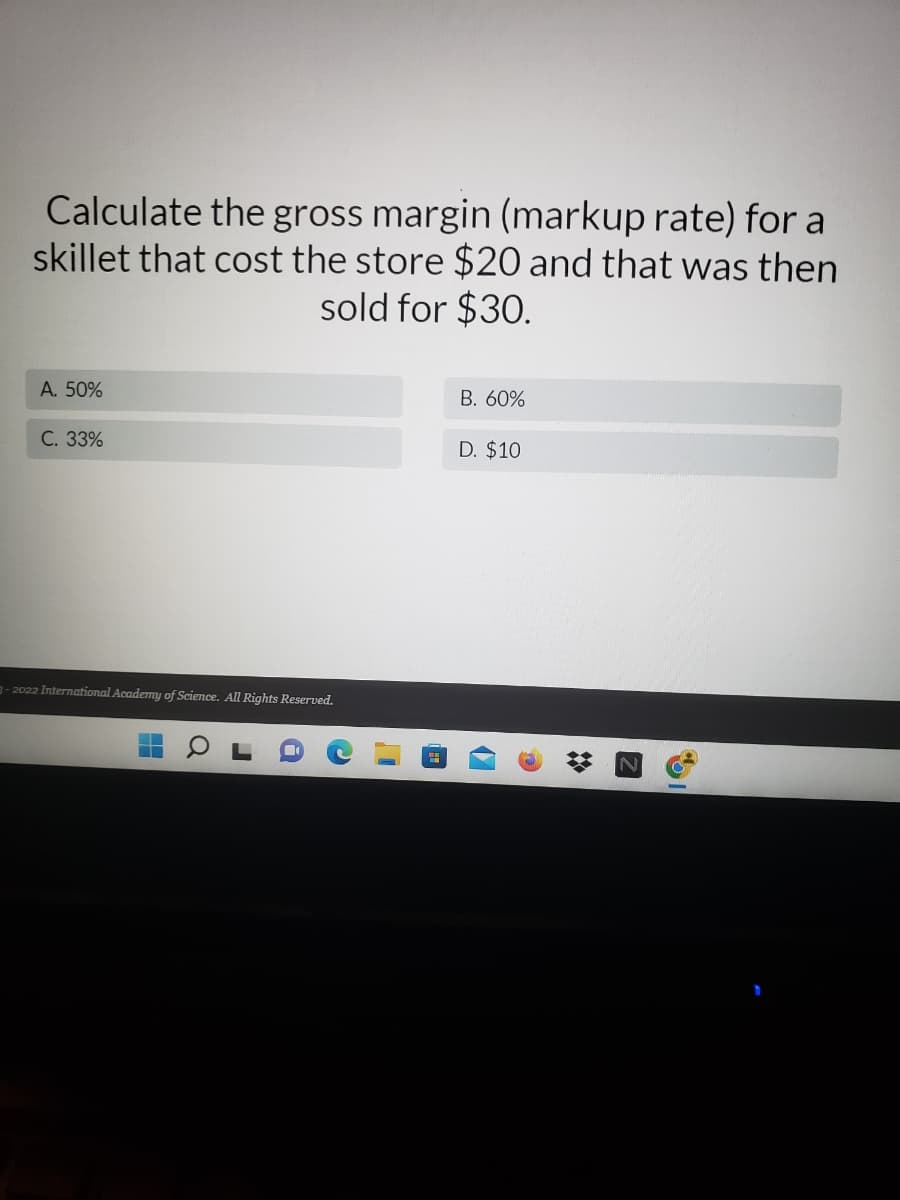 Calculate the gross margin (markup rate) for a
skillet that cost the store $20 and that was then
sold for $30.
A. 50%
B. 60%
C. 33%
D. $10
3-2022 International Academy of Science. All Rights Reserved.
H
a
4
*
2
I