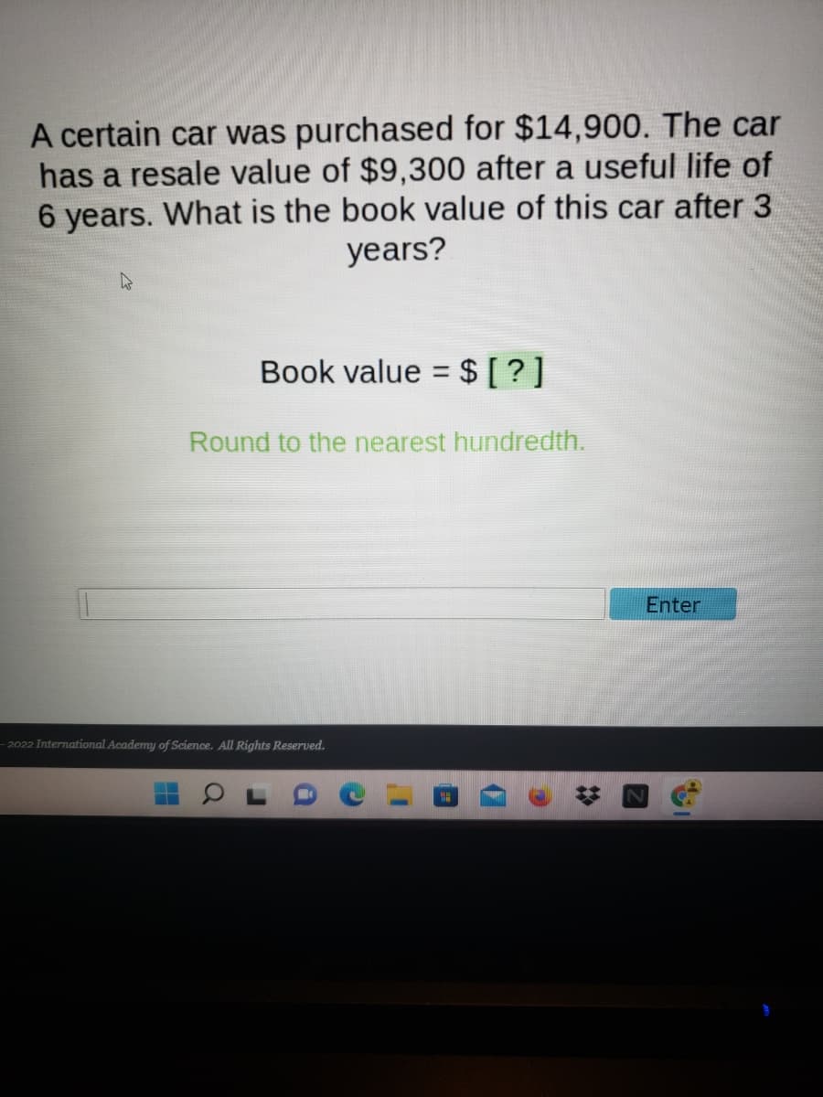 A certain car was purchased for $14,900. The car
has a resale value of $9,300 after a useful life of
6 years. What is the book value of this car after 3
years?
Book value = $[ ?]
Round to the nearest hundredth.
Enter
2022 International Academy of Science. All Rights Reserved.
%2:
