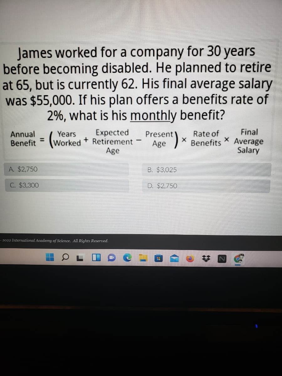 James worked for a company for 30 years
before becoming disabled. He planned to retire
at 65, but is currently 62. His final average salary
was $55,000. If his plan offers a benefits rate of
2%, what is his monthly benefit?
Expected
Final
Annual
Benefit
Rate of
Benefits
Years
Present
Worked + Retirement
Age
Average
Salary
Age
A. $2,750
B. $3,025
C. $3,300
D. $2,750
2022 International Academy of Science. All Rights Reserved.
