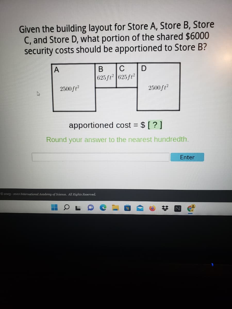 Given the building layout for Store A, Store B, Store
C, and Store D, what portion of the shared $6000
security costs should be apportioned to Store B?
A
C
625 ft 625 ft
2500ft?
2500 ft
apportioned cost = $ [ ? ]
%3D
Round your answer to the nearest hundredth.
Enter
© 2003 - 2022 International Academy of Science. All Rights Reserved.
