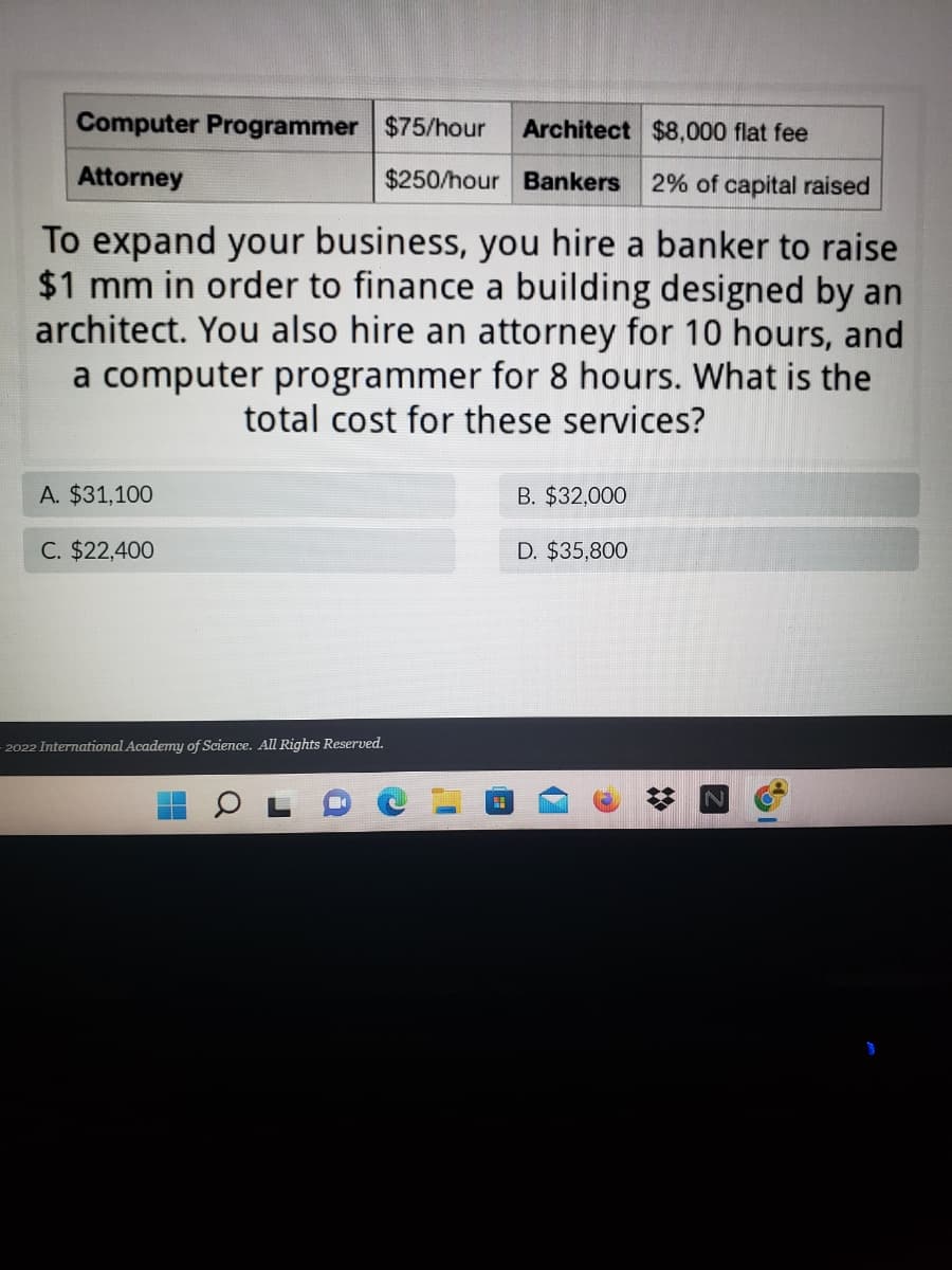 ### Professional Service Costs for Business Expansion

To expand your business, various professional services might be required. Below is a rate chart for different professionals you may need to hire:

- **Computer Programmer**: $75/hour
- **Architect**: $8,000 flat fee
- **Attorney**: $250/hour
- **Bankers**: 2% of capital raised

#### Scenario:
You hire the following professionals for the specified tasks:
- **Banker**: To raise $1 million (mm) in capital.
- **Architect**: To design a building.
- **Attorney**: For 10 hours of legal services.
- **Computer Programmer**: For 8 hours of programming work.

**Question**: What will be the total cost for these services?

### Answer Choices:
A. $31,100  
B. $32,000  
C. $22,400  
D. $35,800  

**Explanation:**

To find the total cost, calculate the expenses for each service:

1. **Banker**: 
   - 2% of $1,000,000 = $20,000.

2. **Architect**: 
   - Flat fee = $8,000.

3. **Attorney**: 
   - 10 hours at $250/hour = 10 * $250 = $2,500.

4. **Computer Programmer**: 
   - 8 hours at $75/hour = 8 * $75 = $600.

Therefore, the total cost would be:
\[ \text{Total Cost} = \$20,000 + \$8,000 + \$2,500 + \$600 = \$31,100 \]

Hence, the correct answer is:
- **A. $31,100**