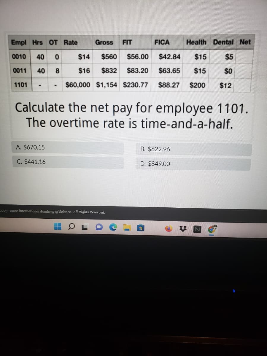 Empl Hrs OT Rate
Gross
FIT
FICA
Health Dental Net
0010
40
$14
$560
$56.00
$42.84
$15
$5
0011
40
$16
$832
$83.20
$63.65
$15
$0
1101
$60,000 $1,154 $230.77
$88.27
$200
$12
Calculate the net pay for employee 1101.
The overtime rate is time-and-a-half.
A. $670.15
B. $622.96
C. $441.16
D. $849.00
2003 - 2022 International Academy of Science. All Rights Reserved.
