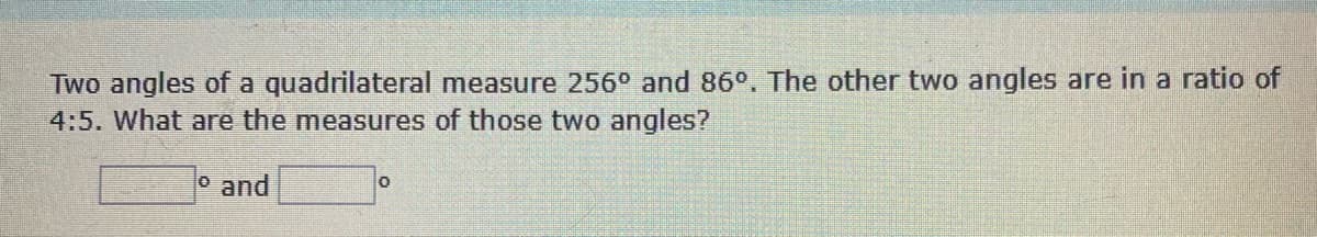 Two angles of a quadrilateral measure 256° and 86°. The other two angles are in a ratio of
4:5. What are the measures of those two angles?
and
0