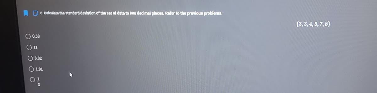 A D 6. Calculate the standard deviation of the set of data to two decimal places. Refer to the previous problems.
{3, 3, 4, 5, 7, 8}
0.58
O 3.32
O 1.91
w/
