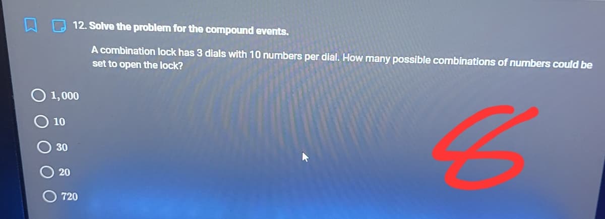 12. Solve the problem for the compound events.
A combination lock has 3 dials with 10 numbers per dial. How many possible combinations of numbers could be
set to open the lock?
1,000
10
30
20
720
O O O O0
