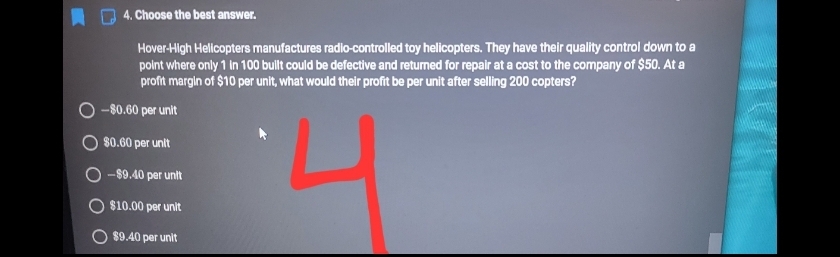 4. Choose the best answer.
Hover-High Helicopters manufactures radio-controlled tay helicopters. They have their quality control down to a
point where only 1 In 100 bullt could be defective and returned for repair at a cost to the company of $50. At a
profit margin of $10 per unit, what would their profit be per unit after selling 200 copters?
-80.60 per unit
80.60 per unlt
O -89.40 per unit
$10.00 per unit
$9.40 per unit
