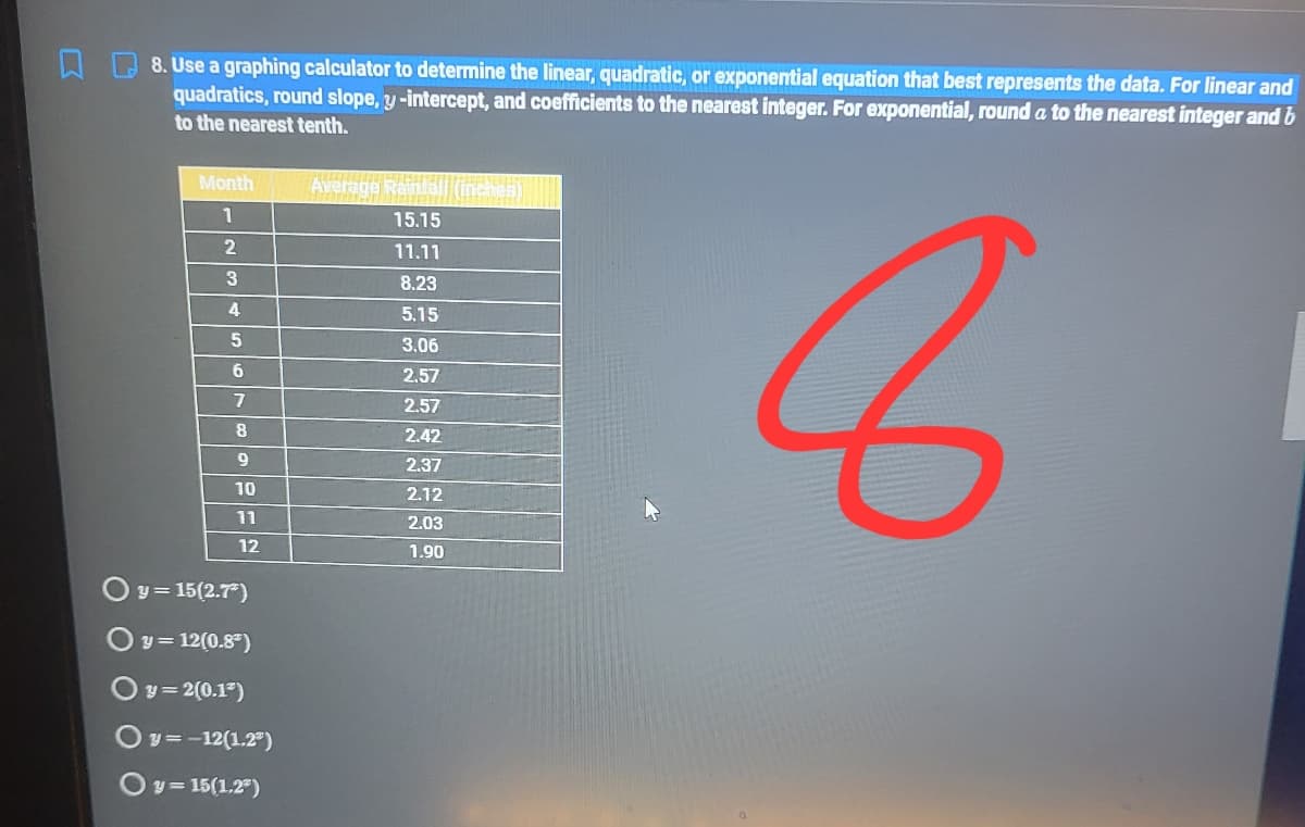 8. Use a graphing calculator to determine the linear, quadratic, or exponential equation that best represents the data. For linear and
quadratics, round slope, y-intercept, and coefficients to the nearest integer. For exponential, round a to the nearest integer and b
to the nearest tenth.
Month
Ave
1
15.15
11.11
8.23
4
5.15
3.06
2.57
2.57
8
2.42
9
2.37
10
2.12
11
2.03
12
1.90
Oy= 15(2.7)
y= 12(0.8")
Oy = 2(0.1)
Ov=-12(1.2")
Oy = 15(1.2)
