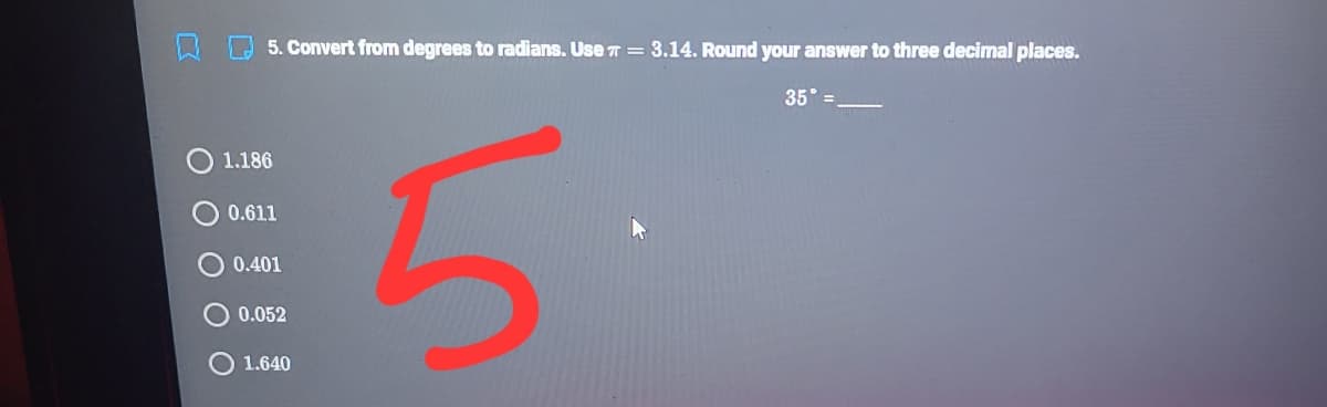 5. Convert from degrees to radians. Use 7 = 3.14. Round your answer to three decimal places.
35 =
5.
1.186
0.611
0.401
0.052
1.640
O O O
