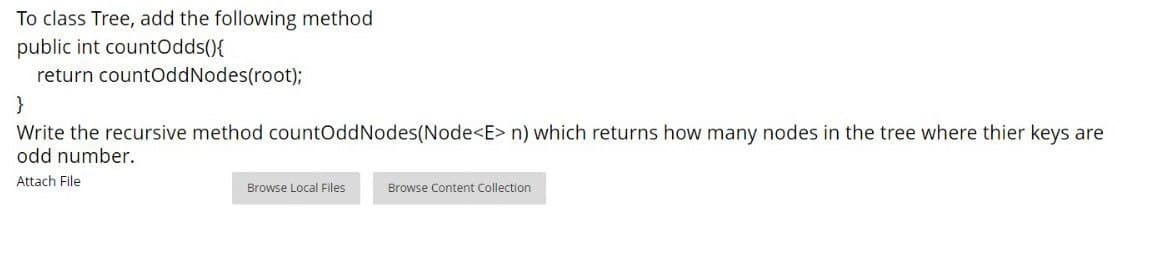 To class Tree, add the following method
public int countOdds(){
return countOddNodes(root);
}
Write the recursive method countOddNodes(Node<E> n) which returns how many nodes in the tree where thier keys are
odd number.
Attach File
Browse Local Files
Browse Content Collection
