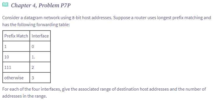 [EE] Chapter 4, Problem P7P
Consider a datagram network using 8-bit host addresses. Suppose a router uses longest prefix matching and
has the following forwarding table:
Prefix Match Interface
1
10
111
0
1.
2
otherwise 3
For each of the four interfaces, give the associated range of destination host addresses and the number of
addresses in the range.