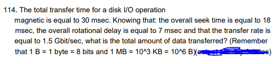 114. The total transfer time for a disk I/O operation
magnetic is equal to 30 msec. Knowing that: the overall seek time is equal to 18
msec, the overall rotational delay is equal to 7 msec and that the transfer rate is
equal to 1.5 Gbit/sec, what is the total amount of data transferred? (Remember
that 1 B = 1 byte = 8 bits and 1 MB = 10^3 KB = 10^6 BXcutpat
tes)