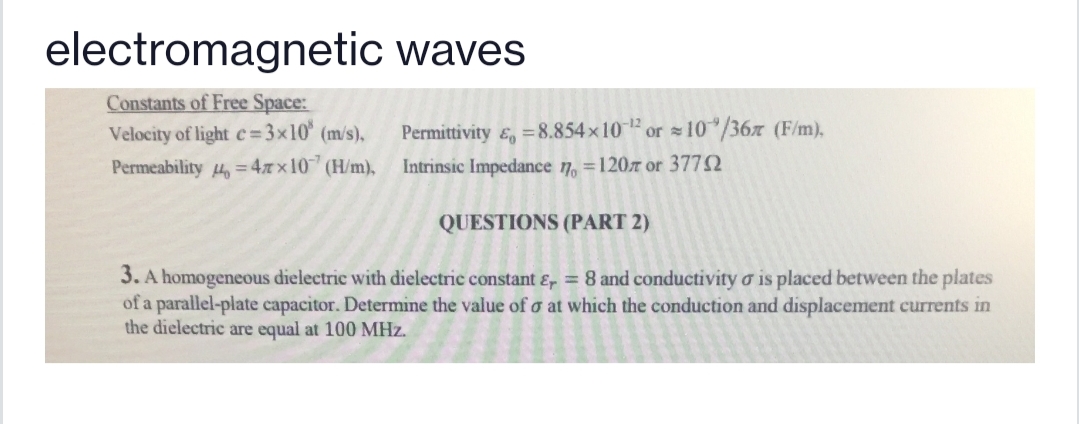 electromagnetic waves
Constants of Free Space:
Velocity of light c=3x10° (m/s),
Permittivity &, =8.854x10 or 10"/36x (F/m),
Intrinsic Impedance 7, =120z or 3772
Permeability 4, = 47 x10 (H/m),
QUESTIONS (PART 2)
3. A homogeneous dielectric with dielectric constant &, = 8 and conductivity o is placed between the plates
of a parallel-plate capacitor. Determine the value of o at which the conduction and displacement currents in
the dielectric are equal at 100 MHz.
