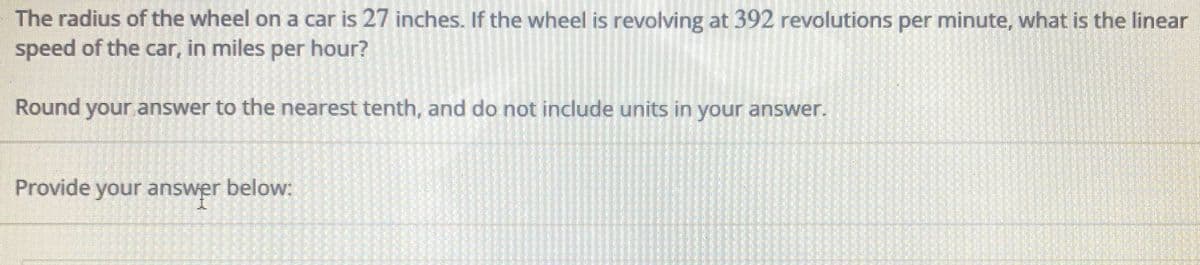 The radius of the wheel on a car is 27 inches. If the wheel is revolving at 392 revolutions per minute, what is the linear
speed of the car, in miles per hour?
Round your answer to the nearest tenth, and do not include units in your answer.
Provide your answer below:
