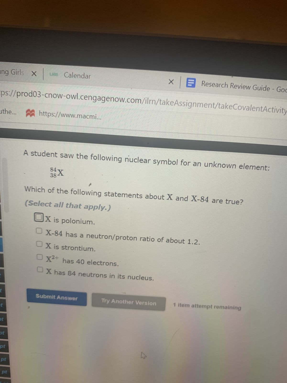ing Girls X
X| La Calendar
ps://prod03-cnow-owl.cengagenow.com/ilrn/takeAssignment/takeCovalentActivity
the... https://www.macmi...
t
ot
pt
pt
pt
pt
A student saw the following nuclear symbol for an unknown element:
84X
38
XE Research Review Guide - God
Which of the following statements about X and X-84 are true?
(Select all that apply.)
Ox is polonium.
X-84 has a neutron/proton ratio of about 1.2.
OX is strontium.
O X²+ has 40 electrons.
OX has 84 neutrons in its nucleus.
Submit Answer
Try Another Version
1 item attempt remaining