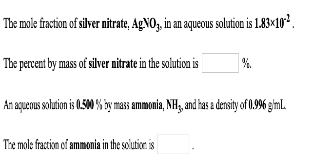 The mole fraction of silver nitrate, AgNO3, in an aqueous solution is 1.83×10².
%.
The percent by mass of silver nitrate in the solution is
An aqueous solution is 0.500 % by mass ammonia, NH3, and has a density of 0.996 g/mL.
The mole fraction of ammonia in the solution is
