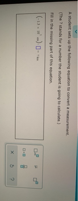 A student sets up the following equation to convert a measurement.
(The ? stands for a number the student is going to calculate.)
Fill in the missing part of this equation.
(-1.3 x 10' em) - - ? km
