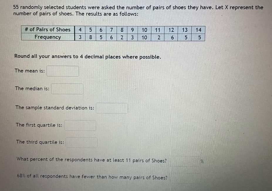 55 randomly selected students were asked the number of pairs of shoes they have. Let X represent the
number of pairs of shoes. The results are as follows:
# of Pairs of Shoes
Frequency
The mean is:
The median is:
4
3
The first quartile is:
5
The third quartile is:
8
The sample standard deviation is:
65
Round all your answers to 4 decimal places where possible.
5
7
6
8
2
9 10 11 12 13 14
3 10 2 6 5
5
What percent of the respondents have at least 11 pairs of Shoes?
68% of all respondents have fewer than how many pairs of Shoes?
%