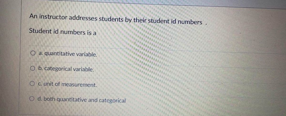 An instructor addresses students by their student id numbers.
Student id numbers is a
O a. quantitative variable.
Ob. categorical variable.
Oc. unit of measurement.
O d. both quantitative and categorical