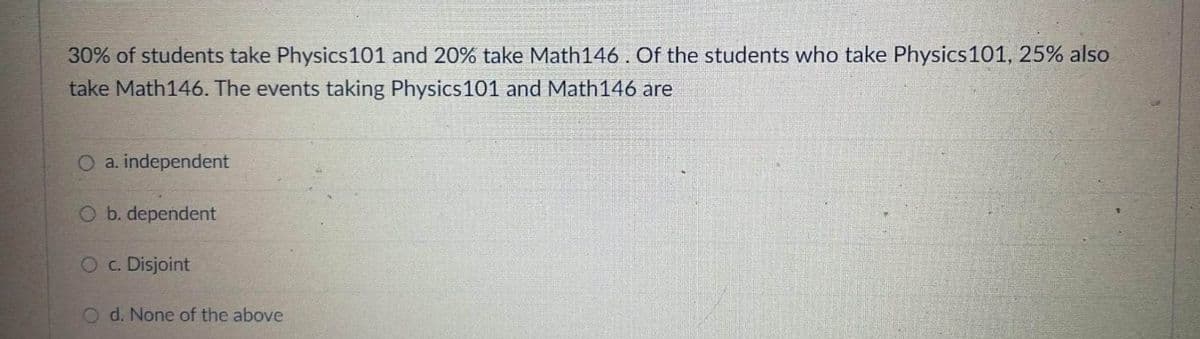 30% of students take Physics101 and 20% take Math146. Of the students who take Physics 101, 25% also
take Math146. The events taking Physics 101 and Math146 are
O a. independent
O b. dependent
O c. Disjoint
d. None of the above