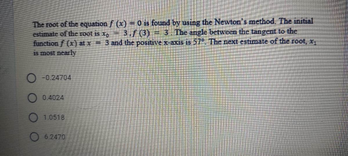 The root of the equation f (x) = 0 is found by using the Newton's method, The initial
estimate of the root is x, =
3,f (3) = 3. The angle between the tangent to the
function f (x) at x = 3 and the positive x-axis is 27*. The next estimate of the root, x,
Is most nearly
O-0.24704
0.4024
1.0518
6.2470
