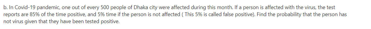 b. In Covid-19 pandemic, one out of every 500 people of Dhaka city were affected during this month. If a person is affected with the virus, the test
reports are 85% of the time positive, and 5% time if the person is not affected ( This 5% is called false positive). Find the probability that the person has
not virus given that they have been tested positive.
