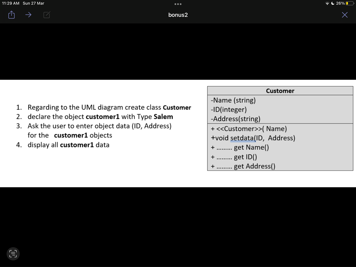 11:29 AM Sun 27 Mar
C 26% O
bonus2
Customer
-Name (string)
-ID(integer)
-Address(string)
+ <<Customer>>( Name)
+void setdata(ID, Address)
1. Regarding to the UML diagram create class Customer
2. declare the object customer1 with Type Salem
3. Ask the user to enter object data (ID, Address)
for the customer1 objects
4. display all customer1 data
.. get Name()
get ID()
.... get Address()
..... ...
..........
