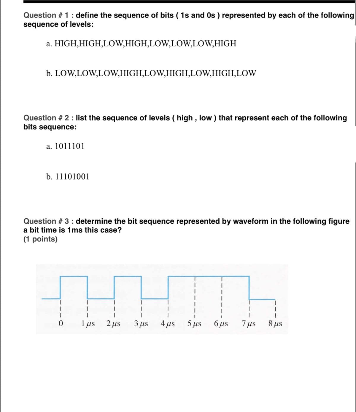 Question # 1: define the sequence of bits ( 1s and Os ) represented by each of the following
sequence of levels:
a. HIGH,HIGH,LOW,HIGH,LOW,LOW,LOW,HIGH
b. LOW,LOW,LOW,HIGH,LOW,HIGH,LOW,HIGH,LOW
Question # 2 : list the sequence of levels ( high , low ) that represent each of the following
bits sequence:
a. 1011101
b. 11101001
Question # 3 : determine the bit sequence represented by waveform in the following figure
a bit time is 1ms this case?
(1 points)
1 us
2 µs
3 µs
4 µs
5 µs
6 us
7 us
8 us
