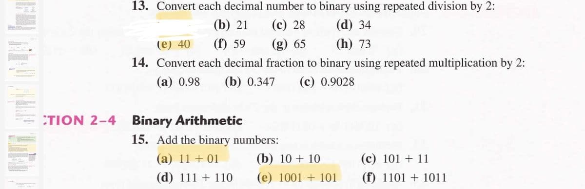 13. Convert each decimal number to binary using repeated division by 2:
(b) 21
(c) 28
(d) 34
(е) 40
(f) 59
(g) 65
(h) 73
14. Convert each decimal fraction to binary using repeated multiplication by 2:
(a) 0.98
(b) 0.347
(c) 0.9028
TION 2-4
Binary Arithmetic
15. Add the binary numbers:
(a) 11 + 01
(b) 10 + 10
(c) 101 + 11
(d) 111 + 110
(e) 1001 + 101
(f) 1101 + 1011
