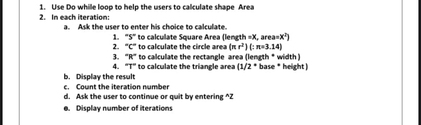 1. Use Do while loop to help the users to calculate shape Area
2. In each iteration:
a. Ask the user to enter his choice to calculate.
1. "S" to calculate Square Area (length =X, area=X?)
2. "C" to calculate the circle area (n r²) (: n=3.14)
3. "R" to calculate the rectangle area (length * width)
4. "T" to calculate the triangle area (1/2 * base * height)
b. Display the result
c. Count the iteration number
d. Ask the user to continue or quit by entering ^Z
e. Display number of iterations
