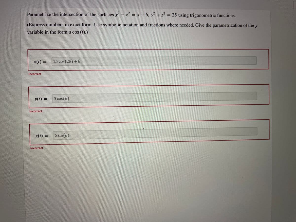 Parametrize the intersection of the surfaces y² – z² = x − 6, y² + z² = 25 using trigonometric functions.
(Express numbers in exact form. Use symbolic notation and fractions where needed. Give the parametrization of the y
variable in the form a cos (t).)
x(t) = 25 cos (20) + 6
Incorrect
y(t) =
Incorrect
z(t) =
Incorrect
5 cos (0)
5 sin (0)