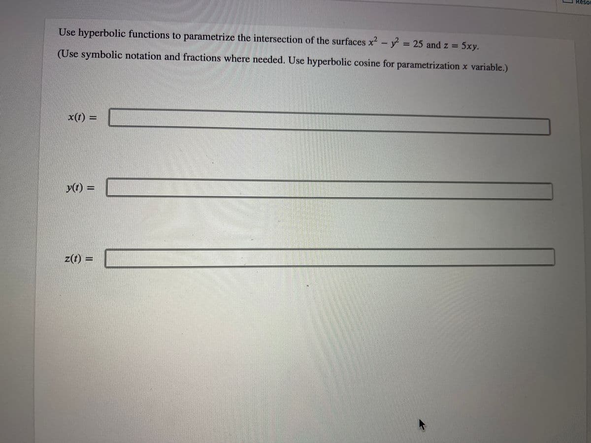 Use hyperbolic functions to parametrize the intersection of the surfaces x² - y² = 25 and z = 5xy.
(Use symbolic notation and fractions where needed. Use hyperbolic cosine for parametrization x variable.)
x(t) =
y(t) =
z(t) =
Resor