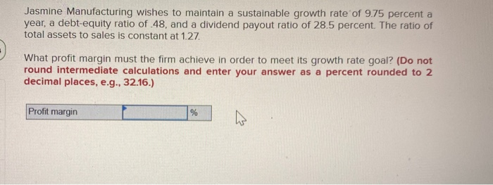 Jasmine Manufacturing wishes to maintain a sustainable growth rate of 9.75 percent a
year, a debt-equity ratio of 48, and a dividend payout ratio of 28.5 percent. The ratio of
total assets to sales is constant at 1.27.
What profit margin must the firm achieve in order to meet its growth rate goal? (Do not
round intermediate calculations and enter your answer as a percent rounded to 2
decimal places, e.g., 32.16.)
Profit margin
%
4