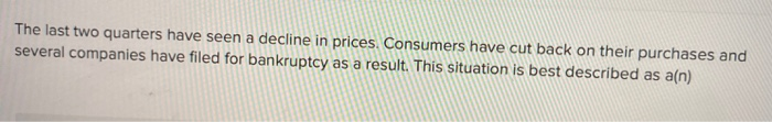 The last two quarters have seen a decline in prices. Consumers have cut back on their purchases and
several companies have filed for bankruptcy as a result. This situation is best described as a(n)