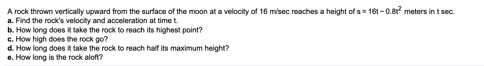 ### Physics Problem on Vertical Motion on the Moon

#### Problem Statement:
A rock thrown vertically upward from the surface of the moon at a velocity of 16 m/sec reaches a height of \( s = 16t - 0.8t^2 \) meters in \( t \) seconds.

#### Questions:
a. **Find the rock's velocity and acceleration at time \( t \).**

b. **How long does it take the rock to reach its highest point?**

c. **How high does the rock go?**

d. **How long does it take the rock to reach half its maximum height?**

e. **How long is the rock aloft?**